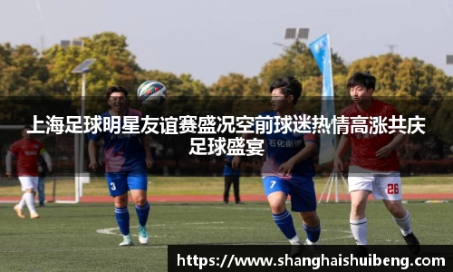 上海足球明星友谊赛盛况空前球迷热情高涨共庆足球盛宴